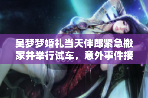 吴梦梦婚礼当天伴郎紧急搬家并举行试车，意外事件接连发生，引发网友热议