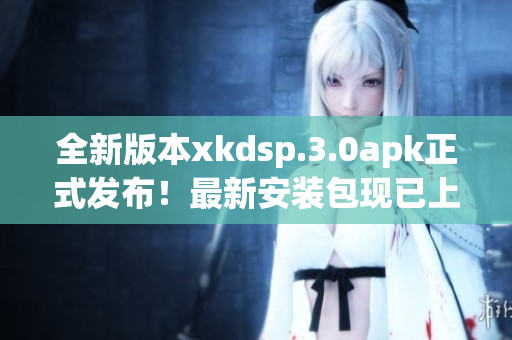 全新版本xkdsp.3.0apk正式发布！最新安装包现已上线