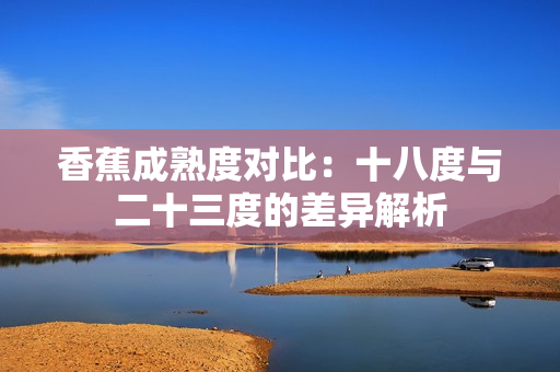 香蕉成熟度对比：十八度与二十三度的差异解析