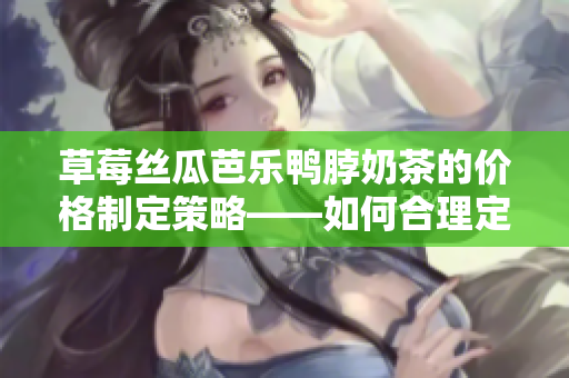 草莓丝瓜芭乐鸭脖奶茶的价格制定策略——如何合理定价以提升竞争力