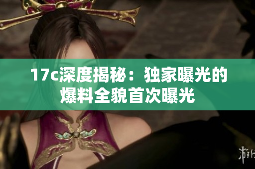 17c深度揭秘：独家曝光的爆料全貌首次曝光