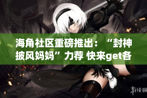 海角社区重磅推出：“封神披风妈妈”力荐 快来get各种妈妈神器 