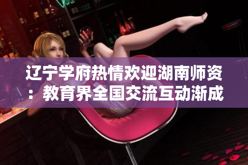 辽宁学府热情欢迎湖南师资：教育界全国交流互动渐成新常态