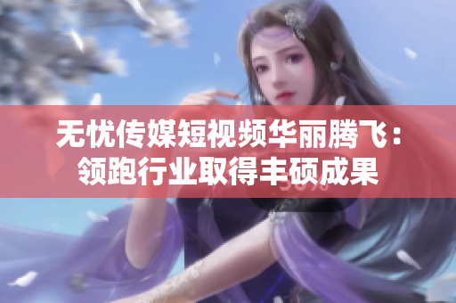 无忧传媒短视频华丽腾飞：领跑行业取得丰硕成果