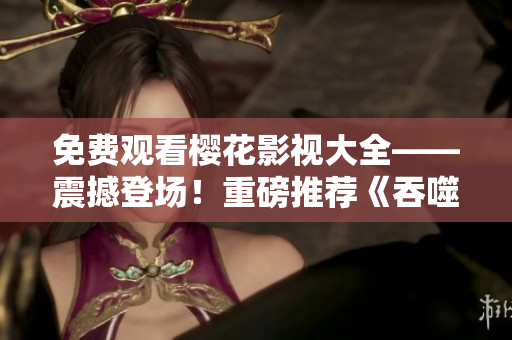 免费观看樱花影视大全——震撼登场！重磅推荐《吞噬星空》，影迷们不容错过！