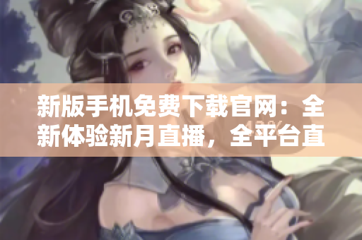 新版手机免费下载官网：全新体验新月直播，全平台直播内容尽在掌握