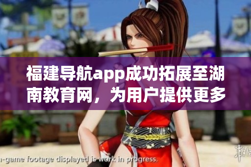 福建导航app成功拓展至湖南教育网，为用户提供更多便利服务