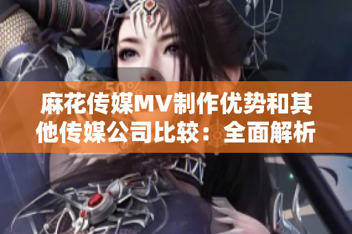 麻花传媒MV制作优势和其他传媒公司比较：全面解析产业链差异和发展趋势