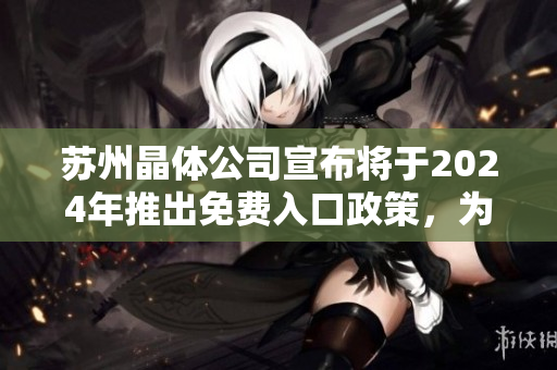 苏州晶体公司宣布将于2024年推出免费入口政策，为游客提供更多参观机会。