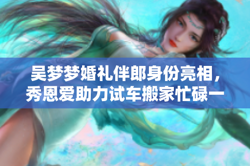 吴梦梦婚礼伴郎身份亮相，秀恩爱助力试车搬家忙碌一周
