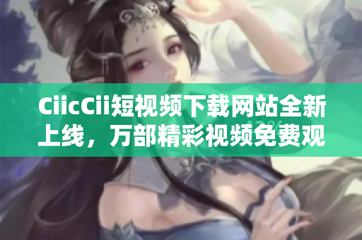 CiicCii短视频下载网站全新上线，万部精彩视频免费观看