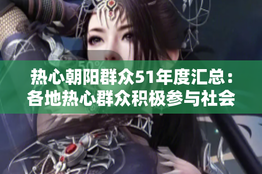 热心朝阳群众51年度汇总：各地热心群众积极参与社会事件，践行公益精神