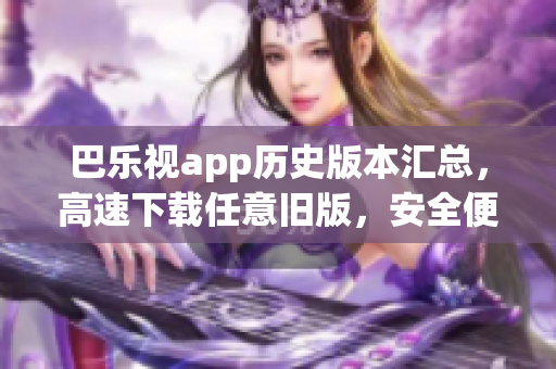巴乐视app历史版本汇总，高速下载任意旧版，安全便捷更新体验