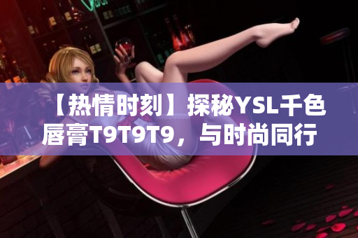 【热情时刻】探秘YSL千色唇膏T9T9T9，与时尚同行，妆容焕新