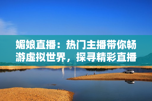 媚娘直播：热门主播带你畅游虚拟世界，探寻精彩直播乐趣
