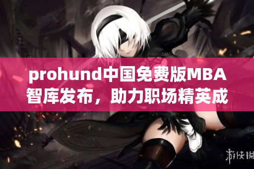 prohund中国免费版MBA智库发布，助力职场精英成就商业梦想