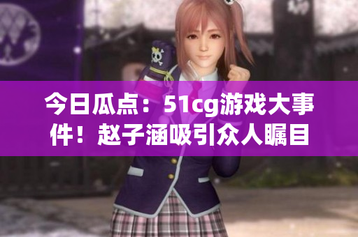 今日瓜点：51cg游戏大事件！赵子涵吸引众人瞩目