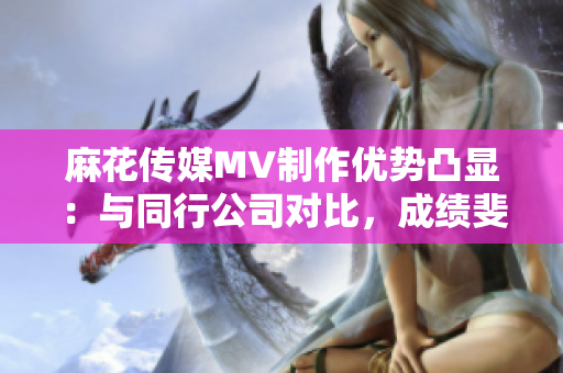 麻花传媒MV制作优势凸显：与同行公司对比，成绩斐然