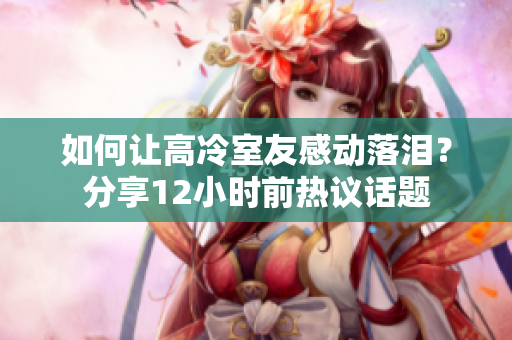 如何让高冷室友感动落泪？分享12小时前热议话题