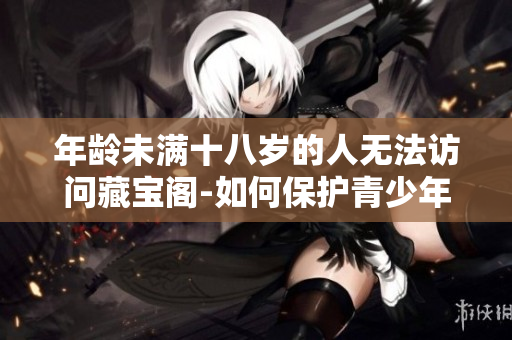 年龄未满十八岁的人无法访问藏宝阁-如何保护青少年免受不良信息影响