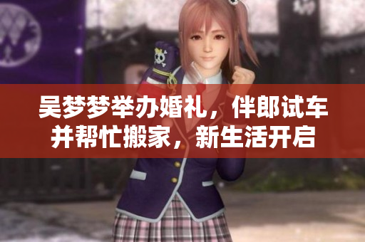 吴梦梦举办婚礼，伴郎试车并帮忙搬家，新生活开启