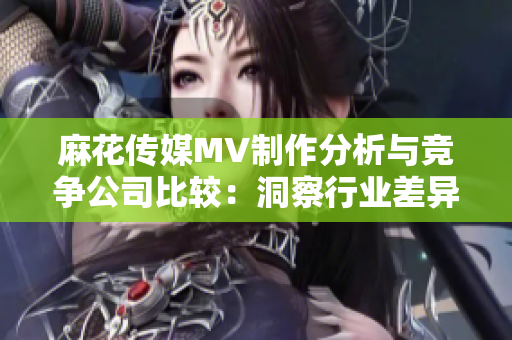 麻花传媒MV制作分析与竞争公司比较：洞察行业差异与创新优势