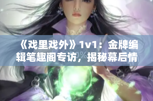 《戏里戏外》1v1：金牌编辑笔趣阁专访，揭秘幕后情感纠葛