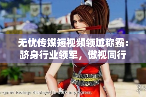 无忧传媒短视频领域称霸：跻身行业领军，傲视同行