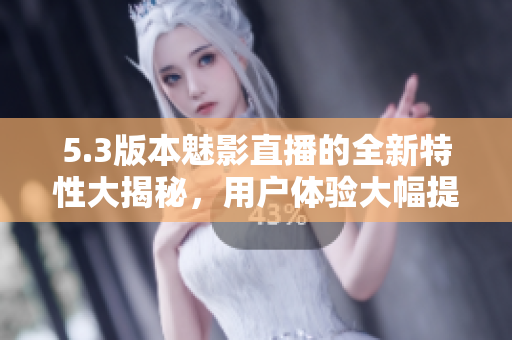 5.3版本魅影直播的全新特性大揭秘，用户体验大幅提升
