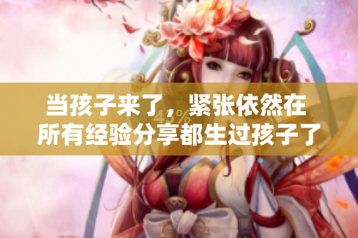 当孩子来了，紧张依然在 所有经验分享都生过孩子了还那么紧