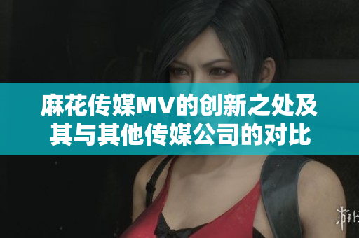 麻花传媒MV的创新之处及其与其他传媒公司的对比