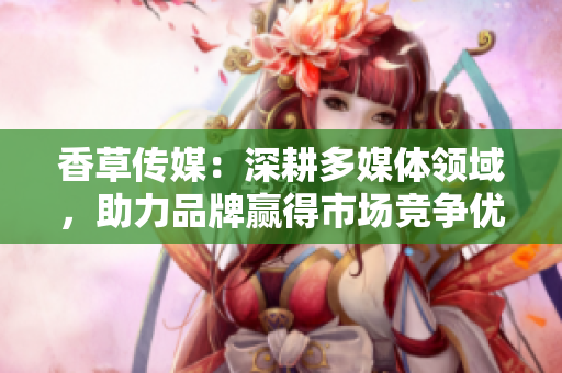 香草传媒：深耕多媒体领域，助力品牌赢得市场竞争优势