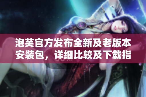 泡芙官方发布全新及老版本安装包，详细比较及下载指南