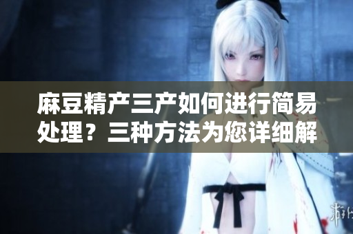 麻豆精产三产如何进行简易处理？三种方法为您详细解析