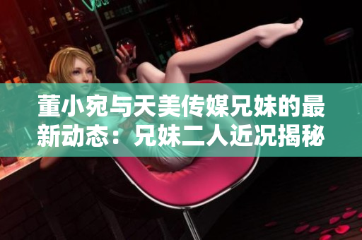 董小宛与天美传媒兄妹的最新动态：兄妹二人近况揭秘