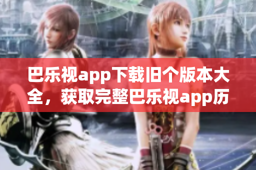 巴乐视app下载旧个版本大全，获取完整巴乐视app历史版本安装包