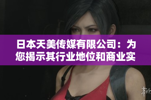 日本天美传媒有限公司：为您揭示其行业地位和商业实力
