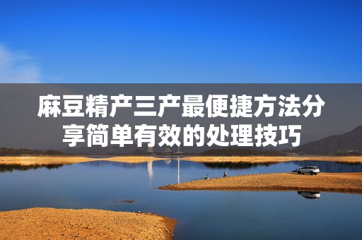 麻豆精产三产最便捷方法分享简单有效的处理技巧