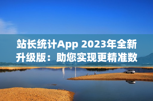 站长统计App 2023年全新升级版：助您实现更精准数据分析与流量监控