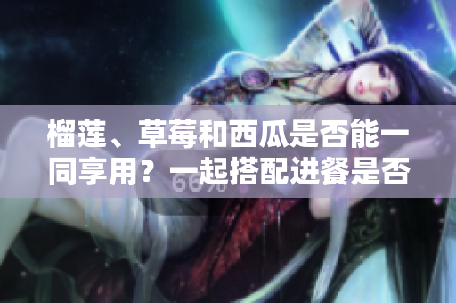 榴莲、草莓和西瓜是否能一同享用？一起搭配进餐是否安全及营养？