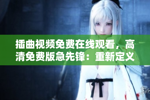 插曲视频免费在线观看，高清免费版急先锋：重新定义您的观影体验