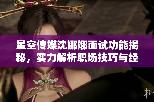 星空传媒沈娜娜面试功能揭秘，实力解析职场技巧与经验分享