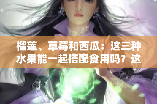 榴莲、草莓和西瓜：这三种水果能一起搭配食用吗？这种鲜果搭配是否健康？