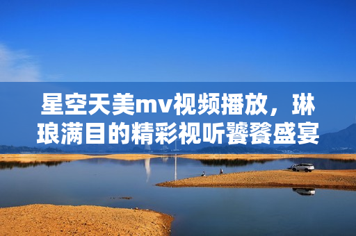 星空天美mv视频播放，琳琅满目的精彩视听饕餮盛宴