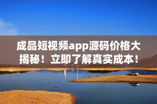 成品短视频app源码价格大揭秘！立即了解真实成本！