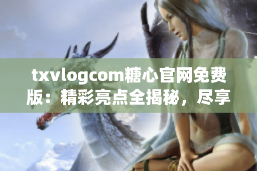 txvlogcom糖心官网免费版：精彩亮点全揭秘，尽享无限甜蜜！