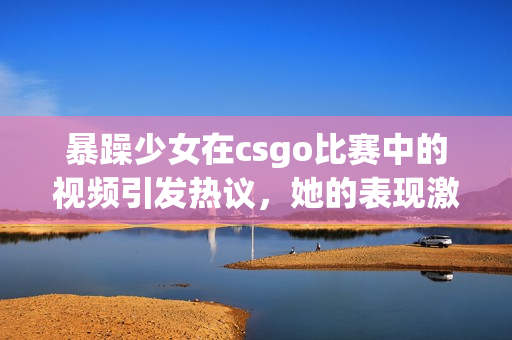 暴躁少女在csgo比赛中的视频引发热议，她的表现激起了玩家的讨论和关注