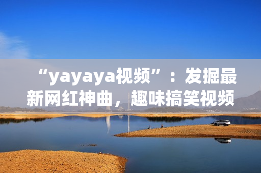 “yayaya视频”：发掘最新网红神曲，趣味搞笑视频集结！