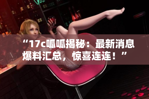 “17c呱呱揭秘：最新消息爆料汇总，惊喜连连！”