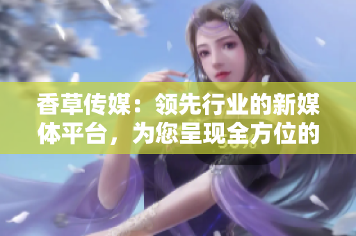 香草传媒：领先行业的新媒体平台，为您呈现全方位的娱乐资讯